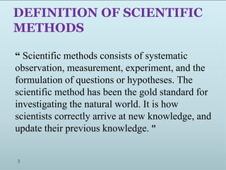 DEFINITION OF SCIENTIFIC
METHODS
“ Scientific methods consists of systematic
observation, measurement, experiment, and the
formulation of questions or hypotheses. The
scientific method has been the gold standard for
investigating the natural world. It is how
scientists correctly arrive at new knowledge, and
update their previous knowledge. ”
3
 