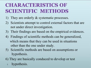 CHARACTERISTICS OF
SCIENTIFIC METHODS
5
1) They are orderly & systematic processes.
2) Scientists attempt to control external factors that are
not under direct investigation.
3) Their findings are based on the empirical evidences.
4) Findings of scientific methods can be generalized,
which means that they can be used in situations
other than the one under study.
5) Scientific methods are based on assumptions or
hypothesis.
6) They are basically conduced to develop or test
hypothesis.
 