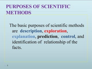 PURPOSES OF SCIENTIFIC
METHODS
The basic purposes of scientific methods
are description, exploration,
explanation, prediction, control, and
identification of relationship of the
facts.
6
 
