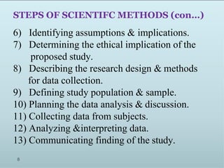 STEPS OF SCIENTIFC METHODS (con…)
6) Identifying assumptions & implications.
7) Determining the ethical implication of the
proposed study.
8) Describing the research design & methods
for data collection.
9) Defining study population & sample.
10) Planning the data analysis & discussion.
11) Collecting data from subjects.
12) Analyzing &interpreting data.
13) Communicating finding of the study.
8
 