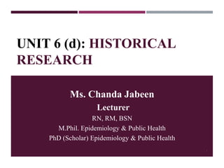 UNIT 6 (d): HISTORICAL
RESEARCH
Ms. Chanda Jabeen
Lecturer
RN, RM, BSN
M.Phil. Epidemiology & Public Health
PhD (Scholar) Epidemiology & Public Health
1
 