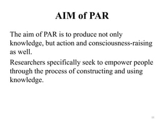 AIM of PAR
The aim of PAR is to produce not only
knowledge, but action and consciousness-raising
as well.
Researchers specifically seek to empower people
through the process of constructing and using
knowledge.
10
 