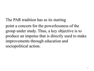 The PAR tradition has as its starting
point a concern for the powerlessness of the
group under study. Thus, a key objective is to
produce an impetus that is directly used to make
improvements through education and
sociopolitical action.
11
 