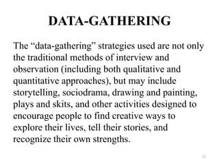DATA-GATHERING
The “data-gathering” strategies used are not only
the traditional methods of interview and
observation (including both qualitative and
quantitative approaches), but may include
storytelling, sociodrama, drawing and painting,
plays and skits, and other activities designed to
encourage people to find creative ways to
explore their lives, tell their stories, and
recognize their own strengths.
12
 