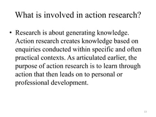 What is involved in action research?
• Research is about generating knowledge.
Action research creates knowledge based on
enquiries conducted within specific and often
practical contexts. As articulated earlier, the
purpose of action research is to learn through
action that then leads on to personal or
professional development.
13
 