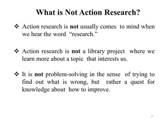 What is Not Action Research?
 Action research is not usually comes to mind when
we hear the word “research.”
 Action research is not a library project where we
learn more about a topic that interests us.
 It is not problem-solving in the sense of trying to
find out what is wrong, but rather a quest for
knowledge about how to improve.
17
 