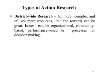 Types of Action Research
 District-wide Research – far more complex and
utilizes more resources, but the rewards can be
great. Issues can be organizational, community-
based, performance-based or processes for
decision making.
24
 
