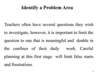 Identify a Problem Area
Teachers often have several questions they wish
to investigate, however, it is important to limit the
question to one that is meaningful and doable in
the confines of their daily work. Careful
planning at this first stage will limit false starts
and frustrations.
28
 