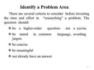 Identify a Problem Area
There are several criteria to consider before investing
the time and effort in “researching” a problem. The
question should:
 be a higher-order question- not a yes/no
 be stated in common language, avoiding
jargon
 be concise
 be meaningful
 not already have an answer
29
 