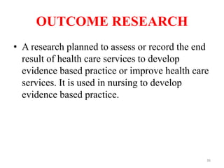 OUTCOME RESEARCH
• A research planned to assess or record the end
result of health care services to develop
evidence based practice or improve health care
services. It is used in nursing to develop
evidence based practice.
36
 