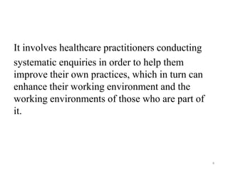 It involves healthcare practitioners conducting
systematic enquiries in order to help them
improve their own practices, which in turn can
enhance their working environment and the
working environments of those who are part of
it.
4
 