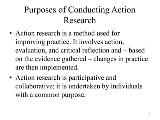 Purposes of Conducting Action
Research
• Action research is a method used for
improving practice. It involves action,
evaluation, and critical reflection and – based
on the evidence gathered – changes in practice
are then implemented.
• Action research is participative and
collaborative; it is undertaken by individuals
with a common purpose.
5
 