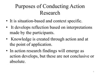 Purposes of Conducting Action
Research
• It is situation-based and context specific.
• It develops reflection based on interpretations
made by the participants.
• Knowledge is created through action and at
the point of application.
• In action research findings will emerge as
action develops, but these are not conclusive or
absolute.
6
 