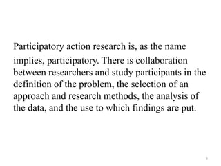 Participatory action research is, as the name
implies, participatory. There is collaboration
between researchers and study participants in the
definition of the problem, the selection of an
approach and research methods, the analysis of
the data, and the use to which findings are put.
9
 