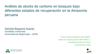 Análisis de stocks de carbono en bosques bajo
diferentes estados de recuperación en la Amazonía
peruana
Daniela Requena Suarez
Candidata a doctorado
Universidad de Wageningen - CIFOR
Ciclo de sesiones digitales sobre REDD+
Sesión IV: Contribuyendo al MRV REDD+ y
contabilidad de GEI en el Perú
2 de Diciembre, 2020
 