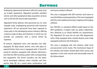 Employing experienced technical staff and using most
up to-date equipment, Algeoland provides excellent
seismic and other geophysical data acquisition services
such as 2D and 3D seismic data acquisition.
Algeoland firmly believes that personnel are its most
valuable asset, employeeing personnel with extensive
experience. All our personnel have been exposed to
many years in the developing seismic industry, offering
a diverse range of ideas and solutions, in which we can
provide our customers with a service driven by
expertise.
At present, Algeoland owns and operates two fully
equipped 3D deep desert seismic crew with plans to
expand further. Each crew is equipped with 15 Sercel N
omad 65 vibrators equipped with vibrator electronics
and 428 and 508 recording system with corresponding
line equipment. The Sercel recorders use the latest
Sercel developed software which includes real time
seismic data QC on a stand alone workstations and
instrument
and source analysis software.
The crew is equipped with GPS receivers and rovers to
carrythefieldsurveyingoperations.Thecrewisequipped
with the most update processing, mapping and imaging
software.
Our HSE-MS is a standard oilfield model based on the
OGP guidelines. It begins with our policy statements,
thus allowing us to clearly identify our requirements.
The Algeoland 3D crew has its own HSE department
with a fully equipped clinic, trained doctors and a fully
equipped Landrover 4x4 Ambulance.
The crew is equipped with 4x4 vehicles, cable truck
and personnel carrier trucks. The mechanical shape of
the vehicles and trailers should allow them access and
operation in the most remote and inaccessible areas of
the Sahara desert.
Services
www.algeoland.com10
 