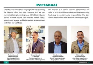 One of our key strengths is our people. We are recruiting
the highest talent into our company, and we are
committed to implementing many of the latest industry
lessons learned around crew welfare, health, safety,
security, and general well-being so that we can protect
and retain our workforce.
Tarfaoui Mebrouk
General Manager
Extensive experience in
oilfield services domain
Tarfaoui Ahmed
Co-Manager
Extensive experience in
administration and management
Abed Bouterbiat
Operations Manager
Over 30 years experience in
the geophysics industry
Addana Djillai
Technical Manager
Over 30 years experience in
the geophysics industry
Personnel
Our mission is to deliver superior performance and
value in land acquisition services whilst demonstrating
leadership in environmental responsibility. Our core
values are the foundation stone for achieving this goal.
www.algeoland.com12
 