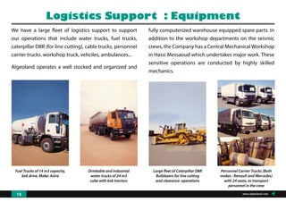 Fuel Trucks of 14 m3 capacity,
6x6 drive, Make: Astra
Drinkable and industrial
water trucks of 24 m3
cube with 6x6 tractors
Large fleet of Caterpillar D8R
Bulldozers for line cutting
and clearance operations
Personnel Carrier Trucks (Both
makes : Renault and Mercedes)
with 24 seats, to transport
personnel in the crew
We have a large fleet of logistics support to support
our operations that include water trucks, fuel trucks,
caterpillar D8R (for line cutting), cable trucks, personnel
carrier trucks. workshop truck, vehciles, ambulances...
Algeoland operates a well stocked and organized and
Logistics Support : Equipment
fully computerized warehouse equipped spare parts. In
addition to the workshop departments on the seismic
crews, the Company has a Central MechanicalWorkshop
in Hassi Messaoud which undertakes major work. These
sensitive operations are conducted by highly skilled
mechanics.
www.algeoland.com16
 