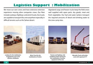Lowboys for the mobilization
of equipment such as the
Vibrators, Bulldozers
Winch Truck for the
mobilization of trailers
Tractors and highboys, 6x6
suitable for desert driving for
the mobilization of various
equipment of the crew
Mercedes Trucks with picker
crane with capacity of 7T
We move our own crews and have extensive extensive
experience moving other companies crews. Our fleet
includeLowboys,Highboys andwinchtrucks.Ourtrucks
are capable to transport the crew anywhere especially in
difficult terrains such as the Sahara desert.
Logistics Support : Mobilization
Algeoland cargo and freezer trucks keep the field crews
well supplied with spare parts, dry goods, meat and
fresh vegetables. Our fuel and water tankers transport
the required amounts of diesel and drinking water to
the crew camp sites.
www.algeoland.com18
 