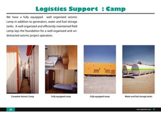 Complete Seismic Camp Fully equipped camp Fully equipped camp Water and fuel storage tanks
We have a fully equipped well organized seismic
camp in addition to generators, water and fuel storage
tanks. A well-organized and efficiently maintained field
camp lays the foundation for a well-organized and un-
distracted seismic project operation.
Logistics Support : Camp
www.algeoland.com20
 