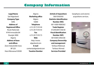 Legal Name
Sarl Algeoland
Company Type
SARL
Address of
Registered Office
Route Nationale
N°49 Immeuble B4
Ouargla 3000
Algeria
Address of base
and offices
Zone Industrielle Irrara
BP 225
Hassi Messaoud 30500
Algeria
Marketing office
Algiers
16000
Telephone
+213 29 73 93 44
+213 29 73 93 43
Fax
+213 29 73 93 73
Web
http://www.
algeoland.com
E-mail
contact@algeoland.com
Taxation Number
(Article d`Imposition)
30010342950
Statistics Identification
Number (NIS)
001 430019000362
Trade Register
0124923B14-00/30
Fiscal Identification
Number (NIF)
001430012492338
Company Ownership
and management
Tarfaoui Mebrouk
Tarfaoui Ahmed
Services Provided
Geophysics and seismic
acquisitions services.
Company Information
www.algeoland.com22
 