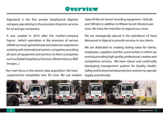 Algeoland is the first private Geophysical Algerian
company specializing in the provision of seismic services
for oil and gas companies.
It was created in 2014 after the mother-company
Sapcor (which specializes in the provision of various
oilfield services) gained broad and extensive experience
working with international seismic companies providing
all sorts of equipment and services to them (companies
such as Global Goephysical Services,WesternGecco, BGP,
Sinopec...)
Our main focus is the seismic data acquisition. We have
acquired two completely new 3D crew. We use modern
state-of-the-art Sercel recording equipment (428 lab
and 508 lab) in addition to fifteen Sercel Vibrators per
crew. We have the intention to expand our crews
We are strategically placed in the petroleum of Hassi
Messaoud in Algeria to provide services to our clients.
We are dedicated to creating lasting value for clients,
employees, suppliers and the cummunities in which we
workbyprovidinghighquality,professional,creativeand
competitive services. We have robust and continually
developing management systems for Quality, Health,
Safety and Environmental protection and aim to operate
legally and ethically.
Overview
www.algeoland.com4
 