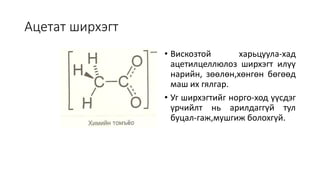 Ацетат ширхэгт
• Вискозтой харьцуула-хад
ацетилцеллюлоз ширхэгт илүү
нарийн, зөөлөн,хөнгөн бөгөөд
маш их гялгар.
• Уг ширхэгтийг норго-ход үүсдэг
үрчийлт нь арилдаггүй тул
буцал-гаж,мушгиж болохгүй.
 