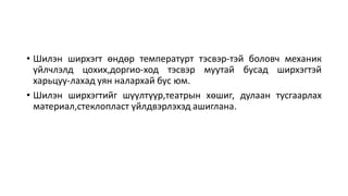 • Шилэн ширхэгт өндөр температурт тэсвэр-тэй боловч механик
үйлчлэлд цохих,доргио-ход тэсвэр муутай бусад ширхэгтэй
харьцуу-лахад уян налархай бус юм.
• Шилэн ширхэгтийг шүүлтүүр,театрын хөшиг, дулаан тусгаарлах
материал,стеклопласт үйлдвэрлэхэд ашиглана.
 