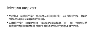 Металл ширхэгт
• Металл ширхэгтийг зэс,алт,мөнгө,хөнгөн ца-гаан,гууль зэрэг
металлын хайлшаар бэлтгэ-нэ.
• Ширхэгтийг зэврэлтээс хамгаалах,гадаад өн гө үзэмжийг
сайжруулах зорилгоор мөнгө эсвэл алтны уусмалд оруулна.
 