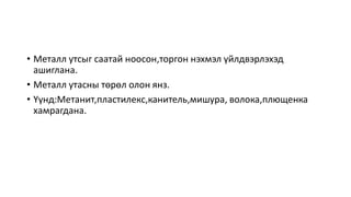 • Металл утсыг саатай ноосон,торгон нэхмэл үйлдвэрлэхэд
ашиглана.
• Металл утасны төрөл олон янз.
• Үүнд:Метанит,пластилекс,канитель,мишура, волока,плющенка
хамрагдана.
 