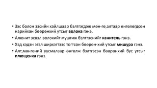 • Зэс болон зэсийн хайлшаар бэлтгэгдэж мөн-гө,алтаар өнгөлөгдсөн
нарийхан бөөрөнхий утсыг волока гэнэ.
• Алюнит эсвэл волокийг мушгиж бэлтгэснийг канитель гэнэ.
• Хэд хэдэн эгэл ширхэгтээс тогтсон бөөрөн-хий утсыг мишура гэнэ.
• Алт,мөнгөний уусмалаар өнгөлж бэлтгэсэн бөөрөнхий бус утсыг
плющенка гэнэ.
 