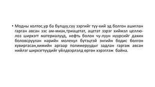• Модны холтос,үр ба булцуу,сүү зэргийг түү-хий эд болгон ашиглан
гарган авсан зэс ам-миак,триацетат, ацетат зэрэг хиймэл целлю-
лоз ширхэгт материалууд, нефть болон чу-луун нүүрсийг дахин
боловсруулан нарийн молекул бүтэцтэй энгийн бодис болгон
хувиргасан,химийн аргаар полимеруудыг задлан гаргаж авсан
нийлэг ширхэгтүүдийг үйлдвэрлэлд өргөн хэрэглэж байна.
 