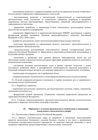 10

- дальнейшему развитию и совершенствованию институтов управления водным хозяйством с
использованием современных информационных технологий;
- восстановлению, развитию и автоматизации гидрологической и гидрохимической
наблюдательных сетей, улучшению их технического оснащения, разработке и внедрению
современных методов прогнозирования, обеспечивающих повышение заблаговременности и
оправдываемости прогнозов;
- завершению разработки и применения Схемы комплексного использования водных
объектов как инструмента планирования;
- повышению эффективности и практической реализации НИОКР, выполняемых в рамках
федеральной целевой программы «Развитие водохозяйственного комплекса Российской
Федерации в 2012–2020 годах»;
- разработке методических основ экологической реабилитации водных объектов;
- подготовке предложений по гармонизации водного, земельного, градостроительного и
природоохранного законодательства;
- законодательному регулированию ответственности органов государственной власти
субъектов Российской Федерации за эффективность реализации региональных водоохранных и
водохозяйственных программ;
- включению в программы всех уровней проектов инвентаризации малых рек для
обеспечения оценки и прогнозов водных ресурсов территорий, разработки планов их адаптации к
климатическим изменениям;
- системному решению вышеуказанных задач в рамках опытных полигонов с целью
постоянного выявления общих и специфических закономерностей (научный мониторинг) и
тенденций изменения водных ресурсов для экономии природного и экономического потенциала;
- социализации водоохранных зон и прибрежных полос;
- совершенствованию экономического стимулирования рационального водопользования.
9.2. В целях сохранения ресурсного потенциала и охраны подземных вод от загрязнения и
истощения считать необходимым:
9.2.1. Разработку и принятие:
- нормативно-методических документов, регламентирующих изучение, охрану, ограничение
загрязнения подземных вод;
- федеральной целевой программы «Управление опасными природными процессами на
территории Российской Федерации»;
9.2.2. Создание специализированного прогнозно-аналитического Центра геоэкологических
природных и природно-техногенных катастроф и бедствий.
10.

Обращение с отходами производства и потребления и ликвидация
накопленного экологического ущерба

10.1. Рекомендовать Правительству Российской Федерации:
10.1.1. Принять дополнительные меры по разработке и реализации инвестиционных
проектов экологически безопасного удаления бытовых отходов, в том числе с применением
механизмов государственно-частного партнерства, по развитию отраслей экономики в части
внедрения современных ресурсосберегающих и малоотходных технологий.

 