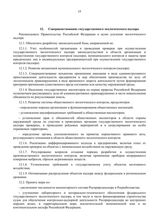 13

12.

Совершенствование государственного экологического надзора

Рекомендовать Правительству Российской Федерации в целях усиления экологического
надзора
12.1. Обеспечить разработку законодательной базы, направленной на:
12.1.1. Учет особенностей организации и проведения проверок при осуществлении
государственного экологического надзора законодательством в области организации и
осуществления государственного контроля (надзора), муниципального контроля и защиты прав
юридических лиц и индивидуальных предпринимателей при осуществлении государственного
контроля (надзора).
12.1.2. Развитие механизмов муниципального экологического контроля (надзора).
12.1.3. Совершенствование механизма применения наказания в виде административного
приостановления деятельности предприятия и мер обеспечения производства по делу об
экологическом правонарушении в виде временного запрета деятельности путем формирования
критериев причинения существенного вреда состоянию или качеству окружающей среды.
12.1.4. Наделение государственных инспекторов по охране природы Российской Федерации
полномочием рассматривать дела об административных правонарушениях в части невыполнения
обязанности по рекультивации земель.
12.1.5. Развитие системы общественного экологического контроля, предусмотрев:
- определение порядка организации и функционирования общественных инспекций;
- установление квалификационных требований к общественным инспекторам;
- установление прав и обязанностей общественных инспекторов в области охраны
окружающей среды по участию в проводимых органами государственного экологического
надзора проверках, в проведении рейдовых мероприятий и в патрулировании на особо
охраняемых территориях;
- определение органа, уполномоченного на принятие нормативного правового акта,
регулирующего отношения в области общественного экологического контроля.
12.1.6. Реализацию дифференцированного подхода к предприятиям, включая отказ от
проведения проверок на объектах с минимальным воздействием на окружающую среду.
12.1.7. Регулирование вопросов создания порядка разработки и осуществления
производственного экологического контроля, включая применение приборов непрерывного
измерения выбросов, сбросов загрязняющих веществ.
12.1.8. Установление требований к государственному учету объектов негативного
воздействия.
12.1.9. Оптимизацию распределения объектов надзора между федеральным и региональным
уровнями.
12.2. Принять меры по:
- увеличению численности инспекторского состава Росприроднадзора и Росрыболовства;
- улучшению лабораторного и материально-технического обеспечения федерального
государственного экологического надзора, в том числе в части финансирования строительства
судов для обеспечения контрольно-надзорной деятельности Росприроднадзора во внутренних
морских водах, в территориальном море, исключительной экономической зоне и на
континентальном шельфе Российской Федерации;

 