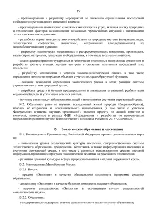 15

- прогнозирование и разработку мероприятий по снижению отрицательных последствий
глобального и регионального изменений климата;
- прогнозирование и выявление возможных экологических угроз, включая оценку природных
и техногенных факторов возникновения возможных чрезвычайных ситуаций с негативными
экологическими последствиями;
- разработку нормативов допустимого воздействия на природные системы (популяции, виды,
экологические
сообщества,
экосистемы),
сохраняющих
(поддерживающих)
их
жизнеобеспечивающие функции;
- разработку экологически эффективных и ресурсосберегающих технологий, производств,
видов сырья, материалов, продукции и оборудования, в том числе в сельском хозяйстве;
- анализ распространения чужеродных и генетически измененных видов живых организмов и
разработку соответствующих методов контроля и снижения негативных последствий этих
процессов;
- разработку методологии и методов эколого-экономической оценки, в том числе
определение стоимости природных объектов с учетом их средообразующей функции;
- создание технологий определения экологических рисков в целях развития системы
управления качеством природной среды;
- разработку средств и методов предупреждения и ликвидации загрязнений, реабилитации
окружающей среды и утилизации опасных отходов;
- изучение связи между заболеваниями людей и изменениями состояния окружающей среды.
14.2. Обеспечить развитие научных исследований живой природы (биоразнообразия),
проблем ее сохранения и неистощительного использования (в том числе с участием
Федерального агентства научных организаций), включив проекты по данной тематике в
конкурсы, проводимые в рамках ФЦП «Исследования и разработки по приоритетным
направлениям развития научно-технологического комплекса России на 2014‒2020 годы».
15.

Экологическое образование и просвещение

15.1. Рекомендовать Правительству Российской Федерации принять дополнительные меры
по:
- повышению уровня экологической культуры населения, совершенствованию системы
экологического образования, просвещения, воспитания, а также информирования населения о
состоянии окружающей среды, в том числе с активным использованием средств массовой
информации, проведением программ экологической тематики на российском телевидении;
- развитию правовой культуры в сфере природопользования и охраны окружающей среды.
15.2. Рекомендовать Минобрнауки России:
15.2.1. Ввести:
- предмет «Экология» в качестве обязательного компонента программы среднего
образования;
- дисциплину «Экология» в качестве базового компонента высшего образования;
- научную специальность
«Биологические науки».

«Экология»

в

укрупненную

группу

специальностей

15.2.2. Обеспечить:
- государственную поддержку системе дополнительного экологического образования;

 