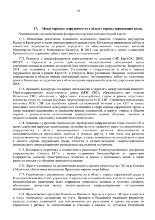 17

17.

Международное сотрудничество в области охраны окружающей среды

Рекомендовать уполномоченным федеральным органам исполнительной власти:
17.1. Обеспечить реализацию Концепции социального развития Союзного государства
России и Белоруссии в части природоохранной деятельности. Конкретные направления работы и
совместные мероприятия регулярно определять на объединенных заседаниях коллегий
Минприроды России и Минприроды Беларуси. В 2014 году разработать проект совместной
Программы по сохранению зубра и приступить к его реализации.
17.2. Развивать и диверсифицировать сотрудничество со странами СНГ, ЕврАзЭС, ШОС,
БРИКС и Евросоюза в рамках действующих интеграционных объединений путем
совершенствования и развития договорной базы природоохранного сотрудничества. Завершить в
2014 году подготовку к подписанию Соглашения о сотрудничестве в области охраны
окружающей среды в рамках ЕврАзЭС и утвердить План реализации Основных направлений
сотрудничества в области охраны окружающей среды. Активизировать работу по подготовке
проекта Концепции сотрудничества в области охраны окружающей среды государств-участников
ШОС.
17.3. Оказывать всемерную поддержку деятельности и укреплять международный авторитет
Межгосударственного экологического совета (МЭС СНГ), образованного при участии
Исполкома СНГ; обеспечивать эффективное взаимодействие сторон в рамках отраслевых
советов по геологии, лесным ресурсам, гидрометеорологии МЭС СНГ. Стремиться использовать
потенциал МЭС СНГ для выработки единой согласованной позиции стран СНГ в рамках
реализации многосторонних международных механизмов в сфере охраны окружающей среды, а
также межправительственных и межведомственных соглашений, в первую очередь в области
охраны и рационального использования трансграничных водных объектов, геологии и
недропользования, адаптации к климатическим изменениям.
17.4. Развивать и укреплять традиционное двустороннее сотрудничество стран-членов СНГ в
целях содействия переходу национальных экономик на путь «зеленого» развития, привлечения к
сотрудничеству в области инновационного «зеленого» развития общественности и
неправительственных организаций, научных и деловых кругов, в том числе для развития
государственно-частного партнерства в этой сфере, а также активизации взаимодействия сторон
в области охраны окружающей среды, геологии и недропользования, совершенствования
национального природоохранного законодательства, развития экотуризма.
17.5. Поддержать разработку и содействовать реализации Межгосударственной программы
сотрудничества «Экосеть СНГ» с целью сохранения биоразнообразия на территории
Содружества, особенно трансграничных экосистем и редких и исчезающих видов, а также
развития методов устойчивого природопользования.
17.6. Обратить внимание на экологические аспекты проекта строительства ГЭС на р. Селенга
в Монголии, обеспечивая выполнение Программы охраны озера Байкал.
17.7. Содействовать расширению сотрудничества в области охраны окружающей среды в
Панъевропейском масштабе, улучшению координации и взаимодействия в области мониторинга
биоразнообразия, интеграции задач сохранения природного капитала в политики секторов,
обеспечения синергизма между многосторонними природоохранными соглашениями
(конвенциями).
17.8. Приветствовать принятие Конвенции Минамата. Призвать страны СНГ присоединиться
к этому глобальному соглашению по ртути. Провести в Российской Федерации разработку
кадастра ртутных загрязнений для использования его результатов в оценке ситуации по
обращению с ртутью, ее соединениями и отходами в каждом из субъектов Российской

 