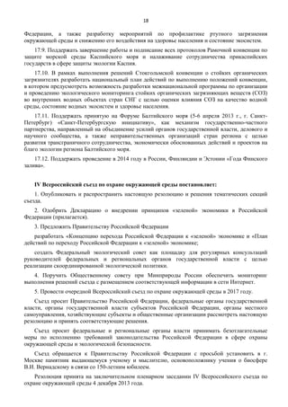 18

Федерации, а также разработку мероприятий по профилактике ртутного загрязнения
окружающей среды и снижению его воздействия на здоровье населения и состояние экосистем.
17.9. Поддержать завершение работы и подписание всех протоколов Рамочной конвенции по
защите морской среды Каспийского моря и налаживание сотрудничества прикаспийских
государств в сфере защиты экологии Каспия.
17.10. В рамках выполнения решений Стокгольмской конвенции о стойких органических
загрязнителях разработать национальный план действий по выполнению положений конвенции,
в котором предусмотреть возможность разработки межнациональной программы по организации
и проведению экологического мониторинга стойких органических загрязняющих веществ (СОЗ)
во внутренних водных объектах стран СНГ с целью оценки влияния СОЗ на качество водной
среды, состояние водных экосистем и здоровье населения.
17.11. Поддержать принятую на Форуме Балтийского моря (5-6 апреля 2013 г., г. СанктПетербург) «Санкт-Петербургскую инициативу», как механизм государственно-частного
партнерства, направленный на объединение усилий органов государственной власти, делового и
научного сообщества, а также неправительственных организаций стран региона с целью
развития трансграничного сотрудничества, экономически обоснованных действий и проектов на
благо экологии региона Балтийского моря.
17.12. Поддержать проведение в 2014 году в России, Финляндии и Эстонии «Года Финского
залива».
IV Всероссийский съезд по охране окружающей среды постановляет:
1. Опубликовать и распространить настоящую резолюцию и решения тематических секций
съезда.
2. Одобрить Декларацию о внедрении принципов «зеленой» экономики в Российской
Федерации (прилагается).
3. Предложить Правительству Российской Федерации
разработать «Концепцию перехода Российской Федерации к «зеленой» экономике и «План
действий по переходу Российской Федерации к «зеленой» экономике;
создать Федеральный экологический совет как площадку для регулярных консультаций
руководителей федеральных и региональных органов государственной власти с целью
реализации скоординированной экологической политики.
4. Поручить Общественному совету при Минприроды России обеспечить мониторинг
выполнения решений съезда с размещением соответствующей информации в сети Интернет.
5. Провести очередной Всероссийский съезд по охране окружающей среды в 2017 году.
Съезд просит Правительство Российской Федерации, федеральные органы государственной
власти, органы государственной власти субъектов Российской Федерации, органы местного
самоуправления, хозяйствующие субъекты и общественные организации рассмотреть настоящую
резолюцию и принять соответствующие решения.
Съезд просит федеральные и региональные органы власти принимать безотлагательные
меры по исполнению требований законодательства Российской Федерации в сфере охраны
окружающей среды и экологической безопасности.
Съезд обращается к Правительству Российской Федерации с просьбой установить в г.
Москве памятник выдающемуся ученому и мыслителю, основоположнику учения о биосфере
В.И. Вернадскому в связи со 150-летним юбилеем.
Резолюция принята на заключительном пленарном заседании IV Всероссийского съезда по
охране окружающей среды 4 декабря 2013 года.

 