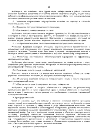 20

В-четвертых, как показывает опыт других стран, преобразования в рамках «зеленой»
экономики позволяют дополнительно увеличить валовой внутренний продукт, создать новые
рабочие места, сформировать новые отрасли промышленности и сферы услуг и обеспечить более
здоровые и равноправные условия жизни для населения.
1.3. Основными направлениями государственной политики по переходу к «зеленой»
экономике должны стать:
1.3.1. Повышение ресурсной продуктивности экономики.
1.3.2. Ответственность за использование ресурсов.
Необходимо повысить ответственность на уровне Правительства Российской Федерации за
мониторинг и контроль за потреблением ресурсов, что позволит более тщательно подходить к
анализу влияния государственных решений (федеральных и региональных программ) на
основные ресурсы (водные, земельные, энергетические или качество атмосферного воздуха).
1.3.3. Модернизация экономики с использованием наиболее эффективных технологий.
Российская Федерация планирует проведение широкомасштабной технологической и
инфраструктурной модернизации, что открывает возможности применения совершенно новых
решений в экономике. Таковыми могут быть новые технологии, интегрированные системы с
замкнутым циклом производства или инновационные подходы к производству электроэнергии.
1.3.4. Обеспечение инвестиционной привлекательности мероприятий по эффективному
использованию ресурсов.
Необходимо обеспечение справедливого ценообразования на рынках ресурсов с целью
сокращения субсидирования потребляющих их отраслей, так как такое субсидирование зачастую
стимулирует неэффективное потребление.
1.3.5. Реализация в первую очередь рентабельных мероприятий.
Приоритет должен отдаваться тем инициативам, которые позволяют добиться не только
улучшения экологической обстановки, но и получить экономическую выгоду.
1.3.6. Обеспечение внедрения передового международного опыта в области управления
качеством окружающей среды.
1.3.7. Обучение населения и формирование экологической культуры.
Необходимо разработать и внедрить образовательные программы по рациональному
использованию ресурсов и охране окружающей среды в системе образования и подготовки
кадров, а также стимулировать распространение культуры бережного отношения к окружающей
среде среди населения.
1.4. Трансферт технологий.
Одной из основных задач при переходе к «зеленой» экономике является проведение
технологической модернизации базовых отраслей с учетом экологических требований и создание
новых отраслей по производству оборудования и услуг, обеспечивающих выполнение этих
требований. Решение этой задачи на должном уровне в современных условиях невозможно без
адаптации и внедрения передового международного технологического опыта в области охраны
окружающей среды. Для этого необходимо создать условия и обеспечить государственную
поддержку трансферту технологий, отвечающих наиболее передовым экологическим
требованиям, и технологий по производству природоохранного оборудования. Данный комплекс
мер государственного регулирования и мероприятий, осуществляемых государственными
органами, бизнес-сообществом, а также научными и общественными организациями, и должен
стать обязательным элементом перехода к «зеленой» экономике.
1.5. Научно-методическое сопровождение.

 