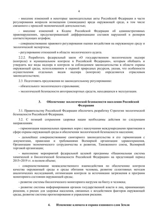4

- внесение изменений в некоторые законодательные акты Российской Федерации в части
регулирования вопросов возмещения (ликвидации) вреда окружающей среде, в том числе
связанного с прошлой экономической деятельностью;
- внесение изменений в Кодекс Российской Федерации об административных
правонарушениях, предусматривающий дифференциацию составов нарушений и размеров
соответствующих штрафов;
- совершенствование правового регулирования оценки воздействия на окружающую среду и
экологической экспертизы;
- регулирование отношений в области экологического аудита.
2.2.2. Разработать федеральный закон «О государственном экологическом надзоре
(контроле) и муниципальном контроле в Российской Федерации», которым обобщить и
утвердить все виды надзора и контроля за соблюдением законодательства в области охраны
окружающей среды, использованием и охраной природных ресурсов, указав, что особенности
осуществления
отдельных
видов
надзора
(контроля)
определяются
отраслевым
законодательством;
2.3. Подготовить предложения по законодательному регулированию:
- обязательного экологического страхования;
- экологической безопасности автотранспортных средств, находящихся в эксплуатации.
3.

Обеспечение экологической безопасности населения Российской
Федерации

3.1. Правительству Российской Федерации обеспечить разработку Стратегии экологической
безопасности Российской Федерации.
3.2. С позиций сохранения здоровья нации необходимы действия по следующим
направлениям:
- гармонизация национальных правовых норм с наилучшими международными практиками в
сфере охраны окружающей среды и обеспечения экологической безопасности населения;
- дальнейшее совершенствование санитарного законодательства и его гармонизация с
документами, правилами и требованиями Всемирной организации здравоохранения,
Организации экономического сотрудничества и развития, Таможенного союза, Всемирной
торговой организации;
- выполнение мероприятий федеральной целевой программы «Национальная система
химической и биологической безопасности Российской Федерации» на предстоящий период
2015‒2019 гг. в полном объеме;
- совершенствование межведомственного взаимодействия по обеспечению контроля
качества окружающей среды и среды обитания человека, развитие селективных методов
аналитических исследований, оптимизация контроля за источниками загрязнения и программ
мониторинга состояния окружающей среды;
- развитие системы биологического мониторинга нагрузок на биоту и человека;
- развитие системы информирования органов государственной власти и лиц, принимающих
решения, о рисках для здоровья населения, связанных с воздействием факторов окружающей
среды, развитие системы прогнозирования и управления рисками.
4.

Изменение климата и охрана озонового слоя Земли

 
