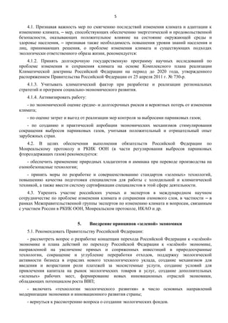 5

4.1. Признавая важность мер по смягчению последствий изменения климата и адаптации к
изменению климата, ‒ мер, способствующих обеспечению энергетической и продовольственной
безопасности, оказывающих положительное влияние на состояние окружающей среды и
здоровье населения, ‒ признавая также необходимость повышения уровня знаний населения и
лиц, принимающих решения, о проблеме изменения климата и существующих подходах
экологически ответственного образа жизни, рекомендуется:
4.1.2. Принять долгосрочную государственную программу научных исследований по
проблеме изменения и сохранения климата на основе Комплексного плана реализации
Климатической доктрины Российской Федерации на период до 2020 года, утвержденного
распоряжением Правительства Российской Федерации от 25 апреля 2011 г. № 730-р.
4.1.3. Учитывать климатический фактор при разработке и реализации региональных
стратегий и программ социально-экономического развития.
4.1.4. Активизировать работу:
- по экономической оценке средне- и долгосрочных рисков и вероятных потерь от изменения
климата;
- по оценке затрат и выгод от реализации мер контроля за выбросами парниковых газов;
- по созданию и практической апробации экономических механизмов стимулирования
сокращения выбросов парниковых газов, учитывая положительный и отрицательный опыт
зарубежных стран.
4.2. В целях обеспечения выполнения обязательств Российской Федерации по
Монреальскому протоколу и РКИК ООН (в части регулирования выбросов парниковых
фторсодержащих газов) рекомендуется:
- обеспечить применение природных хладагентов и аммиака при переводе производства на
озонобезопасные технологии;
- принять меры по разработке и совершенствованию стандартов «зеленых» технологий,
повышению качества подготовки специалистов для работы с холодильной и климатической
техникой, а также ввести систему сертификации специалистов в этой сфере деятельности.
4.3. Укрепить участие российских ученых и экспертов в международном научном
сотрудничестве по проблеме изменения климата и сохранения озонового слоя, в частности ‒ в
рамках Межправительственной группы экспертов по изменению климата и вопросам, связанным
с участием России в РКИК ООН, Монреальском протоколе, ИКАО и др.
5.

Внедрение принципов «зеленой» экономики

5.1. Рекомендовать Правительству Российской Федерации:
- рассмотреть вопрос о разработке концепции перехода Российской Федерации к «зелёной»
экономике и плана действий по переходу Российской Федерации к «зелёной» экономике,
направленной на увеличение прямых и сопряженных инвестиций в природоохранные
технологии, сокращение и углубление переработки отходов, поддержку экологической
активности бизнеса в отраслях нового технологического уклада, создание механизмов для
введения и возрастания роли платежей за экосистемные услуги, создание условий для
привлечения капитала на рынок экологических товаров и услуг, создание дополнительных
«зеленых» рабочих мест, формирование новых инновационных отраслей экономики,
обладающих потенциалом роста ВВП;
- включить «технологии экологического развития» в число основных направлений
модернизации экономики и инновационного развития страны;
- вернуться к рассмотрению вопроса о создании экологических фондов.

 
