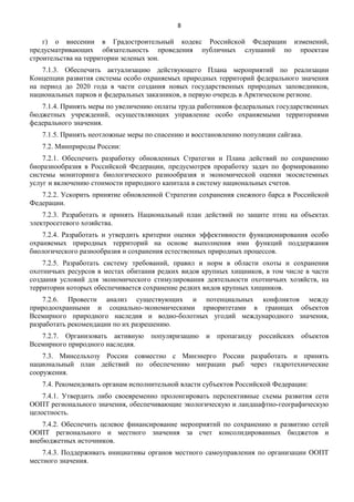 8

г) о внесении в Градостроительный кодекс Российской Федерации изменений,
предусматривающих обязательность проведения публичных слушаний по проектам
строительства на территории зеленых зон.
7.1.3. Обеспечить актуализацию действующего Плана мероприятий по реализации
Концепции развития системы особо охраняемых природных территорий федерального значения
на период до 2020 года в части создания новых государственных природных заповедников,
национальных парков и федеральных заказников, в первую очередь в Арктическом регионе.
7.1.4. Принять меры по увеличению оплаты труда работников федеральных государственных
бюджетных учреждений, осуществляющих управление особо охраняемыми территориями
федерального значения.
7.1.5. Принять неотложные меры по спасению и восстановлению популяции сайгака.
7.2. Минприроды России:
7.2.1. Обеспечить разработку обновленных Стратегии и Плана действий по сохранению
биоразнообразия в Российской Федерации, предусмотрев проработку задач по формированию
системы мониторинга биологического разнообразия и экономической оценки экосистемных
услуг и включению стоимости природного капитала в систему национальных счетов.
7.2.2. Ускорить принятие обновленной Стратегии сохранения снежного барса в Российской
Федерации.
7.2.3. Разработать и принять Национальный план действий по защите птиц на объектах
электросетевого хозяйства.
7.2.4. Разработать и утвердить критерии оценки эффективности функционирования особо
охраняемых природных территорий на основе выполнения ими функций поддержания
биологического разнообразия и сохранения естественных природных процессов.
7.2.5. Разработать систему требований, правил и норм в области охоты и сохранения
охотничьих ресурсов в местах обитания редких видов крупных хищников, в том числе в части
создания условий для экономического стимулирования деятельности охотничьих хозяйств, на
территории которых обеспечивается сохранение редких видов крупных хищников.
7.2.6. Провести анализ существующих и потенциальных конфликтов между
природоохранными и социально-экономическими приоритетами в границах объектов
Всемирного природного наследия и водно-болотных угодий международного значения,
разработать рекомендации по их разрешению.
7.2.7. Организовать активную
Всемирного природного наследия.

популяризацию

и пропаганду российских объектов

7.3. Минсельхозу России совместно с Минэнерго России разработать и принять
национальный план действий по обеспечению миграции рыб через гидротехнические
сооружения.
7.4. Рекомендовать органам исполнительной власти субъектов Российской Федерации:
7.4.1. Утвердить либо своевременно пролонгировать перспективные схемы развития сети
ООПТ регионального значения, обеспечивающие экологическую и ландшафтно-географическую
целостность.
7.4.2. Обеспечить целевое финансирование мероприятий по сохранению и развитию сетей
ООПТ регионального и местного значения за счет консолидированных бюджетов и
внебюджетных источников.
7.4.3. Поддерживать инициативы органов местного самоуправления по организации ООПТ
местного значения.

 