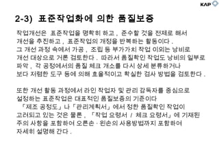 2-3) 표준작업화에 의한 품질보증
작업개선은 표준작업을 명확히 하고 , 준수할 것을 전제로 해서
개선을 추진하고 , 표준작업의 개정을 반복하는 활동이다 .
그 개선 과정 속에서 가공 , 조립 등 부가가치 작업 이외는 낭비로
개선 대상으로 거론 검토한다 . 따라서 품질확인 작업도 낭비의 일부로
파악 , 각 공정에서의 품질 체크 개소를 다시 상세 분류하거나
보다 저렴한 도구 등에 의해 효율적이고 확실한 검사 방법을 검토한다 .
또한 개선 활동 과정에서 라인 작업자 및 관리 감독자를 중심으로
설정하는 표준작업은 대표적인 품질보증의 기준이다
「제조 공정도」나「관리계획서」에서 정한 품질확인 작업이
고려되고 있는 것은 물론 , 「작업 요령서 / 체크 요령서」에 기재된
주의 사항을 포함하여 오른손 · 왼손의 사용방법까지 포함하여
자세히 설명해 간다 .
 
