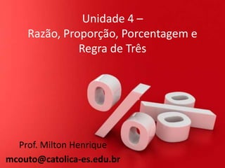 Unidade 4 –
Razão, Proporção, Porcentagem e
Regra de Três

Prof. Milton Henrique
mcouto@catolica-es.edu.br

 