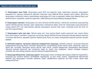 ...
...
Бодлого зайлшгүй батлагдах нийгмийн эрэлт
5. Залуучуудын орон байр. Залуучуудын дунд 2010 онд явуулсан суурь судалгаанд оролцсон залуучуудын
амьдралд нэн тэргүүнд хэрэгцээтэй зүйлсийн нэгдүгээрт орон байртай болох асуудал орсон байна. Монголын
залуучуудын холбооноос хийсэн судалгаагаар залуучуудын 62.3 хувь нь өөрсдийн хувийн орон байргүй буюу эцэг
эхийнхээ болон түрээсийн, хамаатан садангийн, албан байгууллагынхаа байранд амьдардаг байна.
6. Залуучуудын оролцоо. Залуучуудын улс орны хөгжилд гар бие оролцох, нийгэм дэх үнэлэмжээ дээшлүүлэхэд
тэдний нийгэмд оролцох оролцоо, үүрэг хариуцлагыг нэмэгдүүлэх явдал чухал юм. Залуучуудын дунд оролцооны
талаар хийсэн 2011 оны судалгаанаас харахад залуучуудын оролцоо маш чухал, залуучууд улсаа авч явна гэх
үзэл 86.3 хувьтай байна.
7. Залуучуудын эерэг дүр төрх. “Монгол залуу хүн” гэсэн агуулга бүхий тухайн үндэстний түүх, онцлог болон
олон улсын хамтын нийгэмлэгт суурилсан хүчтэй дүр төрхийг бий болгосноор залуучууд нийгэмд хамтран ажиллах
тогтолцоог бий болгож, өөрсдийн хүрээлэн байгаа орчин болон улс орноо хөгжүүлэхэд идэвхтэй оролцох хүслийг
өдөөдөг.
8. Нийгмийн дэмжлэг, туслалцаа зайлшгүй шаардлагатай залуучууд. нийгмийн дэмжлэг, туслалцаа зайлшгүй
шаардлагатай залуучууд болох хөгжлийн бэрхшээлтэй, хүчирхийлэлд өртсөн болон өртөх эрсдэлтэй, хорих ял
эдэлж буй, согтуурах, мансуурах донтох өвчтэй, орон гэргүй, тэнэмэл амьдралтай, амьжиргааны баталгаажих
түвшнээс доогуур орлоготой, өрх толгойлсон залуу эх, эцгийг тэгш хамруулах, тэдэнд тулгардаг асуудлыг
тусгайлан авч үзэх улмаар дэмжлэг үзүүлэх зайлшгүй шаардлагатай юм.
9. Залуучууд байгууллага, залуучууд судлал. Залуучуудын өмнө тулгамдаж буй асуудлыг бодитой тодорхойлох,
залуучууд руу чиглэсэн бодлого хөтөлбөрийг хэрэгжүүлэх, үр дүнг хянах, үнэлэх, шаардлагатай өөрчлөлтийг
хийхийн тулд залуучуудын олонхийг хамарсан, бодит, нарийвчилсан судалгааг жил бүр тогтмол гаргаж байх
шаардлагатай юм.
 