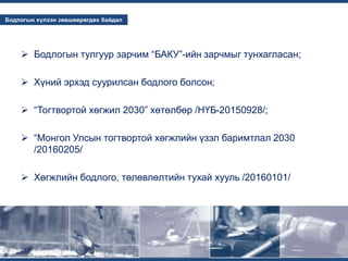 ...
...
Бодлогын хүлээн зөвшөөрөгдөх байдал
 Бодлогын тулгуур зарчим “БАКУ”-ийн зарчмыг тунхагласан;
 Хүний эрхэд суурилсан бодлого болсон;
 “Тогтвортой хөгжил 2030” хөтөлбөр /НҮБ-20150928/;
 “Монгол Улсын тогтвортой хөгжлийн үзэл баримтлал 2030
/20160205/
 Хөгжлийн бодлого, төлөвлөлтийн тухай хууль /20160101/
 