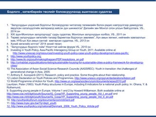 ...
...
Бодлого , хөтөлбөрийн төслийг боловсруулахад ашигласан судалгаа
1. “Залуучуудын үндэсний бодлогыг боловсруулах чиглэлээр телевизийн болон радио нэвтрүүлгээр дамжуулан
явуулсан хэлэлцүүлгийн материалд хийсэн дүн шинжилгээ” Дэлхийн зөн Монгол олон улсын байгууллага, УБ.,
2014 он
2. XXI зуун-Монголын залуулуучууд” суурь судалгаа, Монголын залуучуудын холбоо, УБ., 2011 он
3. Төрөөс залуучуудын хөгжлийн талаар баримтлах бодлогын зөвлөмж”, Хүн амын хөгжил, нийгмийн хамгааллын
яам, НҮБ-ын Хүн амын сантай хамтарсан судалгаа, УБ., 2013 он
4. Хүний хөгжлийн илтгэл” 2014 эхний төсөл;
5. “Залуучуудын бодлого тойм” Нээлттэй нийгэм форум УБ., 2010 он
6. Investing in Youth Policy, Asia-Pacific Interagency Group on Youth, 2011. Available online at
http://www.unescap.org/resources/investing-youth-policy-case-youth-policy-development-asia-pacific;
7. http://www.youthpolicy.org;
8. http://www.ilo.org/youthmakingithappen/PDF/resolutions_en.pdf
9. http://unhabitat.org/publications-listing/sustainable-housing-for-sustainable-cities-a-policy-framework-for-developing-
cities/
10.The Association of Asian Social Science Research Councils (AASSREC): Youth in transition: the challenges of
generational change in Asia, 2005.
11.Anthony E. Azzopardi (2011): Research, policy and practice. Some thoughts about their relationship.
12.Lisbon Declaration on Youth Policies and Programmes, http://www.unesco.org/cpp/uk/declarations/lisbon.pdf
13.World Programme of Action for Youth, http://www.un.org/esa/socdev/unyin/documents/wpay2010.pdf
Lauritzen, Peter (1993): Youth Policy structures in Europe, including 8 indicators for a national youth policy. In: Ohana, Y. &
Rothemund,
9. Supporting young people in Europe, Volume 1 and 2 by Howard Williamson. Both available online at
http://www.coe.int/t/dg4/youth/Source/IG_Coop/YP_Supporting_young_people_Vol_I_en.pdf and
http://www.coe.int/t/dg4/youth/Source/IG_Coop/YP_Supporting_young_people_Vol_II_en.pdf
10. http://youthpolicyforum.org/documents/commitment.pdf
11. http://www.mysc.gov.bw/?q=dept_youth
12. http://www.youthpolicy.org/national/Denmark_2008_Youth_Policy_Article.pdf
 