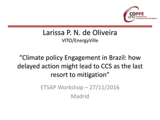 Larissa P. N. de Oliveira
VITO/EnergyVille
“Climate policy Engagement in Brazil: how
delayed action might lead to CCS as the last
resort to mitigation”
ETSAP Workshop – 27/11/2016
Madrid
 