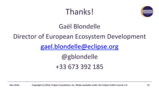 Thanks!	
Gaël	Blondelle	
Director	of	European	Ecosystem	Development	
gael.blondelle@eclipse.org	
@gblondelle	
+33	673	392	185	
Nov-2016	 Copyright	(c)	2016,	Eclipse	FoundaAon,	Inc.	Made	available	under	the	Eclipse	Public	License	1.0	 15	
 