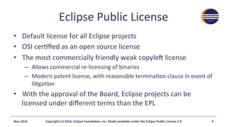 Eclipse	Public	License	
•  Default	license	for	all	Eclipse	projects	
•  OSI	cer@ﬁed	as	an	open	source	license	
•  The	most	commercially	friendly	weak	copyle7	license	
–  Allows	commercial	re-licensing	of	binaries	
–  Modern	patent	license,	with	reasonable	termina@on	clause	in	event	of	
li@ga@on	
•  With	the	approval	of	the	Board,	Eclipse	projects	can	be	
licensed	under	diﬀerent	terms	than	the	EPL	
Nov-2016	 Copyright	(c)	2016,	Eclipse	FoundaAon,	Inc.	Made	available	under	the	Eclipse	Public	License	1.0	 4	
 
