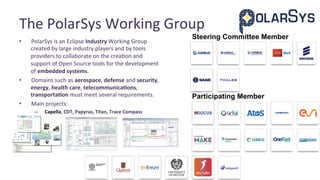 The	PolarSys	Working	Group	
•  PolarSys	is	an	Eclipse	Industry	Working	Group	
created	by	large	industry	players	and	by	tools	
providers	to	collaborate	on	the	crea@on	and	
support	of	Open	Source	tools	for	the	development	
of	embedded	systems.	
•  Domains	such	as	aerospace,	defense	and	security,	
energy,	health	care,	telecommunicaAons,	
transportaAon	must	meet	several	requirements.	
•  Main	projects:	
–  Capella,	CDT,	Papyrus,	Titan,	Trace	Compass	
Participating Member
Guest Academic Member
Steering Committee Member
 